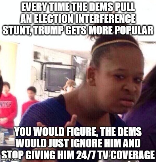Black Girl Wat Meme | EVERY TIME THE DEMS PULL AN ELECTION INTERFERENCE STUNT, TRUMP GETS MORE POPULAR YOU WOULD FIGURE, THE DEMS WOULD JUST IGNORE HIM AND STOP G | image tagged in memes,black girl wat | made w/ Imgflip meme maker