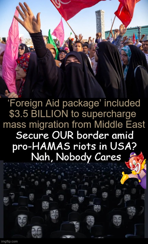 Could diversity-expanding equity migration policy 'fuel the fire'? Hmm... | ‘Foreign Aid package’ included
$3.5 BILLION to supercharge 
mass migration from Middle East; Secure OUR border amid 
pro-HAMAS riots in USA? 
Nah, Nobody Cares | image tagged in foreign policy,government corruption,riots,chaos,illegal immigration,political humor | made w/ Imgflip meme maker