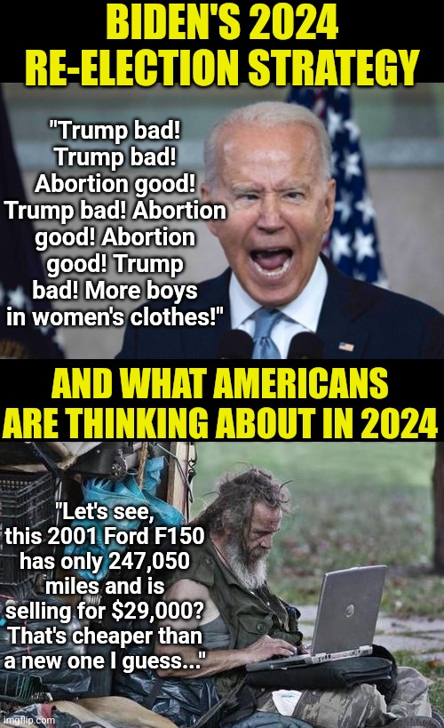 Democrats, no one cares about girly-boys and abortion when they CAN'T AFFORD FOOD thanks to your inflation! | BIDEN'S 2024 RE-ELECTION STRATEGY; "Trump bad! Trump bad! Abortion good! Trump bad! Abortion good! Abortion good! Trump bad! More boys in women's clothes!"; AND WHAT AMERICANS ARE THINKING ABOUT IN 2024; "Let's see, this 2001 Ford F150 has only 247,050 miles and is selling for $29,000? That's cheaper than a new one I guess..." | image tagged in biden scream,homeless_pc,liberal hypocrisy,stupid people,liberal logic,task failed successfully | made w/ Imgflip meme maker