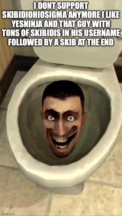 Skibidi toilet | I DONT SUPPORT SKIBIDIOHIOSIGMA ANYMORE I LIKE YESNINJA AND THAT GUY WITH TONS OF SKIBIDIS IN HIS USERNAME FOLLOWED BY A SKIB AT THE END | image tagged in skibidi toilet | made w/ Imgflip meme maker