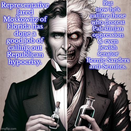Face to heel turn. | But now he's calling those who protest Palestinian oppression & even Jewish senator Bernie Sanders anti-Semites. Representative Jared Moskowitz of Florida has done a good job of calling out
Republican hypocrisy. | image tagged in dr jekyll and mr hyde,politicians suck,democrat,trust issues | made w/ Imgflip meme maker