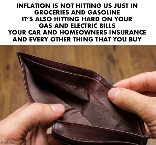 empty wallet | INFLATION IS NOT HITTING US JUST IN 
GROCERIES AND GASOLINE 
IT’S ALSO HITTING HARD ON YOUR 
GAS AND ELECTRIC BILLS 
YOUR CAR AND HOMEOWNERS INSURANCE 
AND EVERY OTHER THING THAT YOU BUY | image tagged in empty wallet | made w/ Imgflip meme maker