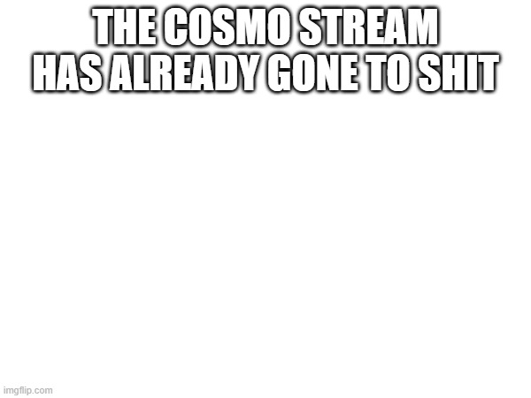 IT HURTS | THE COSMO STREAM HAS ALREADY GONE TO SHIT | image tagged in e | made w/ Imgflip meme maker