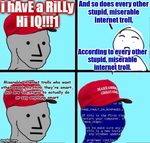 Want other people to think you're smart, but you're too stupid to say something smart? Tell them you have a high IQ! | i hAvE a RiLLy
Hi IQ!!!1; And so does every other
stupid, miserable
internet troll, According to every other
stupid, miserable
internet troll. Miserable internet trolls who want
other people to think they're smart,
but are too stupid to actually do
or say anything smart | image tagged in npc maga blue screen fixed textboxes,conservative logic,internet trolls,stupidity,iq,maga | made w/ Imgflip meme maker