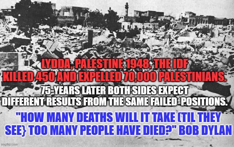 Why not try "The Confederated States of Israel and Palestine?" Unite and work together. | LYDDA, PALESTINE 1948. THE IDF KILLED 450 AND EXPELLED 70,000 PALESTINIANS. 75-YEARS LATER BOTH SIDES EXPECT DIFFERENT RESULTS FROM THE SAME FAILED  POSITIONS. "HOW MANY DEATHS WILL IT TAKE (TIL THEY SEE} TOO MANY PEOPLE HAVE DIED?" BOB DYLAN | image tagged in politics | made w/ Imgflip meme maker