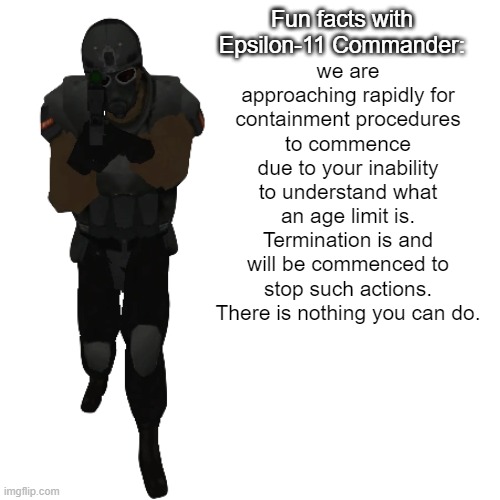 Fun facts with Epsilon-11 Commander: | we are approaching rapidly for containment procedures to commence due to your inability to understand what an age limit is. Termination is a | image tagged in fun facts with epsilon-11 commander | made w/ Imgflip meme maker
