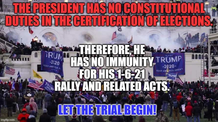 The Founders kept the President out of the process for good reason. | THE PRESIDENT HAS NO CONSTITUTIONAL DUTIES IN THE CERTIFICATION OF ELECTIONS. THEREFORE, HE HAS NO IMMUNITY FOR HIS 1-6-21 RALLY AND RELATED ACTS. LET THE TRIAL BEGIN! | image tagged in politics | made w/ Imgflip meme maker