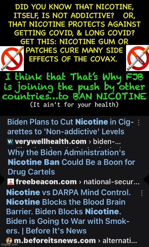 Trust me…. It’s Never about Your Health, or to Benefit You | DID YOU KNOW THAT NICOTINE,
ITSELF, IS NOT ADDICTIVE?   OR,
THAT NICOTINE PROTECTS AGAINST
GETTING COVID, & LONG COVID?
GET THIS: NICOTINE GUM OR
PATCHES CURE MANY SIDE
EFFECTS OF THE COVAX. Marko; I think that That’s Why FJB
is joining the push by other
countries…to BAN NICOTINE; (It ain’t for your health) | image tagged in memes,fjb controlling you,nicotine receptors killed by covax snake venom,nicotine gum revives them,fjb voters kma | made w/ Imgflip meme maker