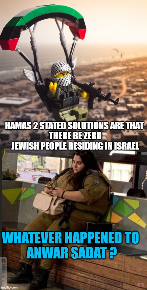 HAMAS 2 STATED SOLUTIONS ARE THAT 
THERE BE ZERO JEWISH PEOPLE RESIDING IN ISRAEL WHATEVER HAPPENED TO 
ANWAR SADAT ? | image tagged in lego hamas paraglider,hummus-hamas eating idf woman | made w/ Imgflip meme maker