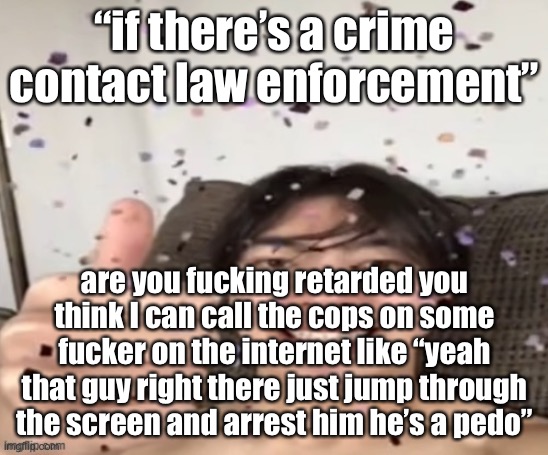 why do you think twitter is so rot filled you fucking retard | “if there’s a crime contact law enforcement”; are you fucking retarded you think I can call the cops on some fucker on the internet like “yeah that guy right there just jump through the screen and arrest him he’s a pedo” | image tagged in yippee | made w/ Imgflip meme maker