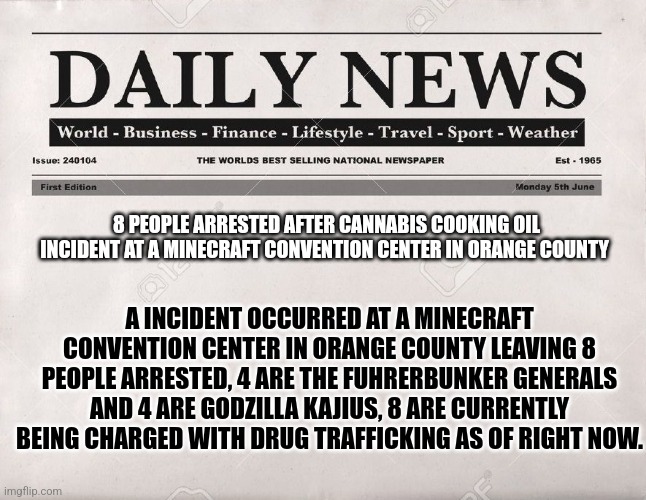 This is for entertainment purposes only! | 8 PEOPLE ARRESTED AFTER CANNABIS COOKING OIL INCIDENT AT A MINECRAFT CONVENTION CENTER IN ORANGE COUNTY; A INCIDENT OCCURRED AT A MINECRAFT CONVENTION CENTER IN ORANGE COUNTY LEAVING 8 PEOPLE ARRESTED, 4 ARE THE FUHRERBUNKER GENERALS AND 4 ARE GODZILLA KAJIUS, 8 ARE CURRENTLY BEING CHARGED WITH DRUG TRAFFICKING AS OF RIGHT NOW. | image tagged in newspaper,hitler downfall | made w/ Imgflip meme maker