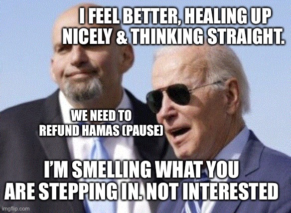 Credit where credit is due. | I FEEL BETTER, HEALING UP NICELY & THINKING STRAIGHT. WE NEED TO REFUND HAMAS (PAUSE); I’M SMELLING WHAT YOU ARE STEPPING IN. NOT INTERESTED | image tagged in fetterman and biden | made w/ Imgflip meme maker