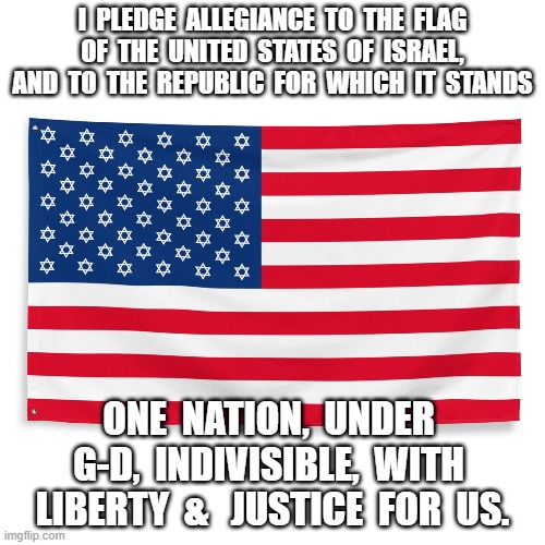Revised Pledge of Allegiance | I  PLEDGE  ALLEGIANCE  TO  THE  FLAG  OF  THE  UNITED  STATES  OF  ISRAEL,  AND  TO  THE  REPUBLIC  FOR  WHICH  IT  STANDS; ONE  NATION,  UNDER  G-D,  INDIVISIBLE,  WITH  LIBERTY  &   JUSTICE  FOR  US. | image tagged in american flag | made w/ Imgflip meme maker