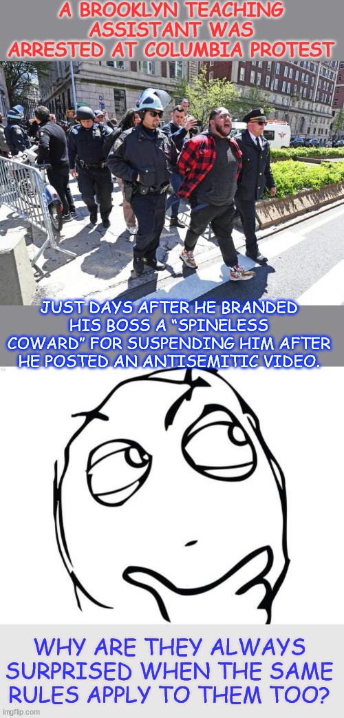 Fire him... | A BROOKLYN TEACHING ASSISTANT WAS ARRESTED AT COLUMBIA PROTEST; JUST DAYS AFTER HE BRANDED HIS BOSS A “SPINELESS COWARD” FOR SUSPENDING HIM AFTER HE POSTED AN ANTISEMITIC VIDEO. WHY ARE THEY ALWAYS SURPRISED WHEN THE SAME RULES APPLY TO THEM TOO? | image tagged in memes,question rage face,antisemetic,teacher,fire him | made w/ Imgflip meme maker