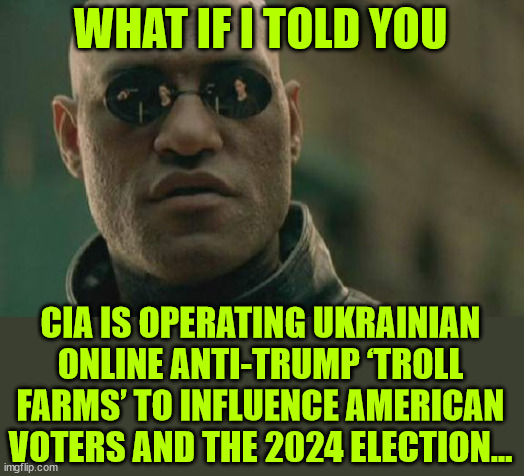?BREAKING: CIA is operating Ukrainian online anti-Trump ‘troll farms’ | WHAT IF I TOLD YOU; CIA IS OPERATING UKRAINIAN ONLINE ANTI-TRUMP ‘TROLL FARMS’ TO INFLUENCE AMERICAN VOTERS AND THE 2024 ELECTION… | image tagged in memes,matrix morpheus,more proof,election interference,domestic and foreign,cia | made w/ Imgflip meme maker