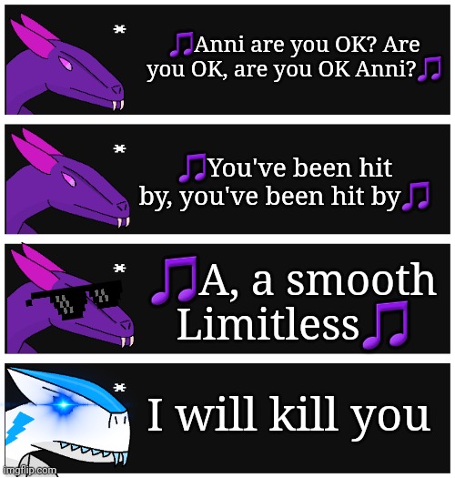 I had to do this | 🎵Anni are you OK? Are you OK, are you OK Anni?🎵; 🎵You've been hit by, you've been hit by🎵; 🎵A, a smooth Limitless🎵; I will kill you | image tagged in 4 undertale textboxes,michael jackson,smooth criminal,annie are you ok | made w/ Imgflip meme maker