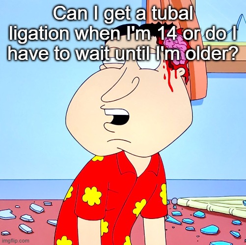 Massive Head Wound | Can I get a tubal ligation when I'm 14 or do I have to wait until I'm older? | image tagged in massive head wound | made w/ Imgflip meme maker