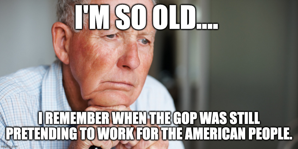 I'm so old.... | I'M SO OLD.... I REMEMBER WHEN THE GOP WAS STILL PRETENDING TO WORK FOR THE AMERICAN PEOPLE. | image tagged in elderly old man | made w/ Imgflip meme maker