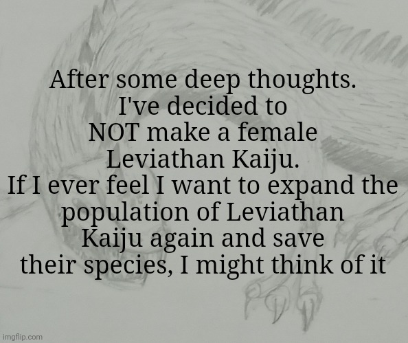 Leviathan Kaiju announcement template | After some deep thoughts.
I've decided to NOT make a female Leviathan Kaiju.
If I ever feel I want to expand the population of Leviathan Kaiju again and save their species, I might think of it | image tagged in leviathan kaiju announcement template | made w/ Imgflip meme maker