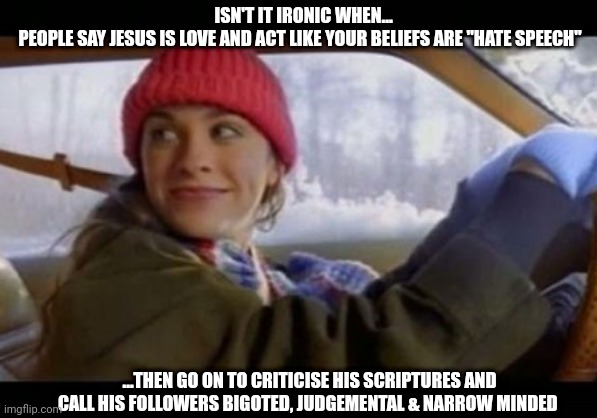 and isn't it ironic...don't you think??? | ISN'T IT IRONIC WHEN...
PEOPLE SAY JESUS IS LOVE AND ACT LIKE YOUR BELIEFS ARE "HATE SPEECH"; ...THEN GO ON TO CRITICISE HIS SCRIPTURES AND CALL HIS FOLLOWERS BIGOTED, JUDGEMENTAL & NARROW MINDED | image tagged in alanis ironic | made w/ Imgflip meme maker