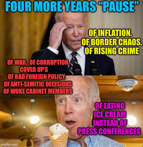 Four more years, PAUSE…..NOT. Maybe Four more years of dementia, just not in the White House | FOUR MORE YEARS “PAUSE”; OF INFLATION.   OF BORDER CHAOS.   OF RISING CRIME; OF WAR.  OF CORRUPTION COVER UP’S        OF BAD FOREIGN POLICY.   OF ANTI-SEMITIC DECISIONS  OF WOKE CABINET MEMBERS; OF EATING ICE CREAM INSTEAD OF PRESS CONFERENCES | image tagged in democrats president,democrats,biden,incompetence,dementia | made w/ Imgflip meme maker