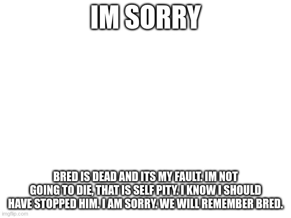 IM SORRY; BRED IS DEAD AND ITS MY FAULT. IM NOT GOING TO DIE, THAT IS SELF PITY. I KNOW I SHOULD HAVE STOPPED HIM. I AM SORRY. WE WILL REMEMBER BRED. | made w/ Imgflip meme maker