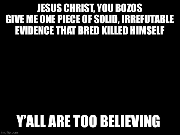 JESUS CHRIST, YOU BOZOS
GIVE ME ONE PIECE OF SOLID, IRREFUTABLE EVIDENCE THAT BRED KILLED HIMSELF; Y’ALL ARE TOO BELIEVING | made w/ Imgflip meme maker