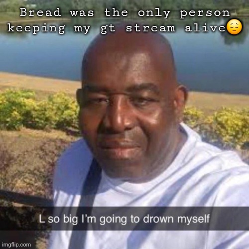 L so big kms | Bread was the only person keeping my gt stream alive😔 | image tagged in l so big kms | made w/ Imgflip meme maker