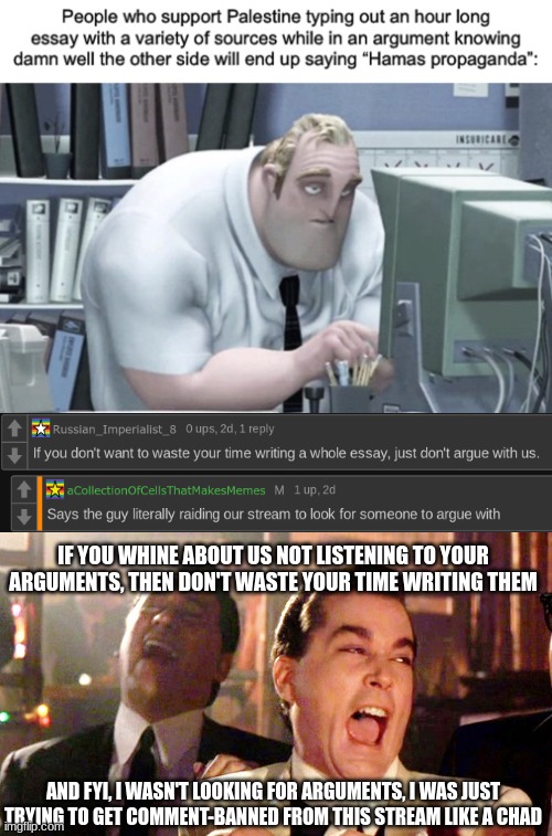 Hamas supporters whining | IF YOU WHINE ABOUT US NOT LISTENING TO YOUR ARGUMENTS, THEN DON'T WASTE YOUR TIME WRITING THEM; AND FYI, I WASN'T LOOKING FOR ARGUMENTS, I WAS JUST TRYING TO GET COMMENT-BANNED FROM THIS STREAM LIKE A CHAD | made w/ Imgflip meme maker