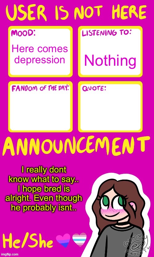 Everything happens when im offline and nothing happens when im on.. | Nothing; Here comes depression; I really dont know what to say..
I hope bred is alright. Even though he probably isnt.. | image tagged in userisnot_here announcement by gummy | made w/ Imgflip meme maker