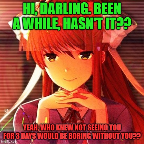 Monika, my beloved. | HI, DARLING. BEEN A WHILE, HASN'T IT?? YEAH, WHO KNEW NOT SEEING YOU FOR 3 DAYS WOULD BE BORING WITHOUT YOU?? | image tagged in monika | made w/ Imgflip meme maker