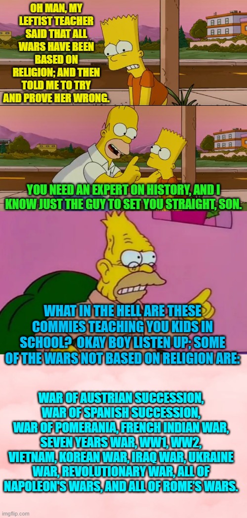 You tell 'em Gramps. | OH MAN, MY LEFTIST TEACHER SAID THAT ALL WARS HAVE BEEN BASED ON RELIGION; AND THEN TOLD ME TO TRY AND PROVE HER WRONG. YOU NEED AN EXPERT ON HISTORY, AND I KNOW JUST THE GUY TO SET YOU STRAIGHT, SON. WHAT IN THE HELL ARE THESE COMMIES TEACHING YOU KIDS IN SCHOOL?  OKAY BOY LISTEN UP; SOME OF THE WARS NOT BASED ON RELIGION ARE:; WAR OF AUSTRIAN SUCCESSION, WAR OF SPANISH SUCCESSION, WAR OF POMERANIA, FRENCH INDIAN WAR, SEVEN YEARS WAR, WW1, WW2, VIETNAM, KOREAN WAR, IRAQ WAR, UKRAINE WAR, REVOLUTIONARY WAR, ALL OF NAPOLEON'S WARS, AND ALL OF ROME’S WARS. | image tagged in simpsons so far | made w/ Imgflip meme maker