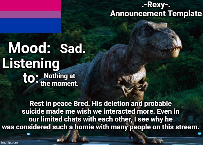 a more respectful version of my last post which i deleted | Sad. Nothing at the moment. Rest in peace Bred. His deletion and probable suicide made me wish we interacted more. Even in our limited chats with each other, I see why he was considered such a homie with many people on this stream. | image tagged in -rexy- announcement template 2 | made w/ Imgflip meme maker