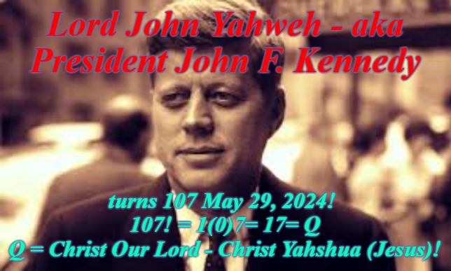 JFK is Christ Lord John Yahweh -Jesus Reincarnate - is Q | Lord John Yahweh - aka President John F. Kennedy; turns 107 May 29, 2024! 
107! = 1(0)7= 17= Q
Q = Christ Our Lord - Christ Yahshua (Jesus)! | image tagged in jfk,q,jesus christ,lord john yahweh,the great awakening | made w/ Imgflip meme maker