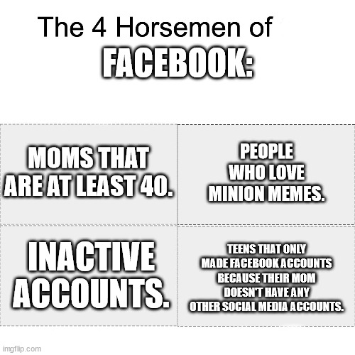 . | FACEBOOK:; MOMS THAT ARE AT LEAST 40. PEOPLE WHO LOVE MINION MEMES. TEENS THAT ONLY MADE FACEBOOK ACCOUNTS BECAUSE THEIR MOM DOESN'T HAVE ANY OTHER SOCIAL MEDIA ACCOUNTS. INACTIVE ACCOUNTS. | image tagged in four horsemen | made w/ Imgflip meme maker