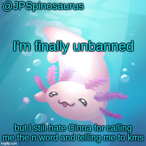 JPSpinosaurus axolotl temp v2 | I'm finally unbanned; but I still hate Cinna for calling me the n word and telling me to kms | image tagged in jpspinosaurus axolotl temp v2 | made w/ Imgflip meme maker