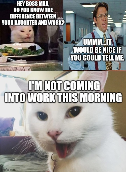 HEY BOSS MAN, DO YOU KNOW THE DIFFERENCE BETWEEN YOUR DAUGHTER AND WORK? UMMM...IT WOULD BE NICE IF YOU COULD TELL ME. I'M NOT COMING INTO WORK THIS MORNING | image tagged in reverse smudge that darn cat,smudge | made w/ Imgflip meme maker