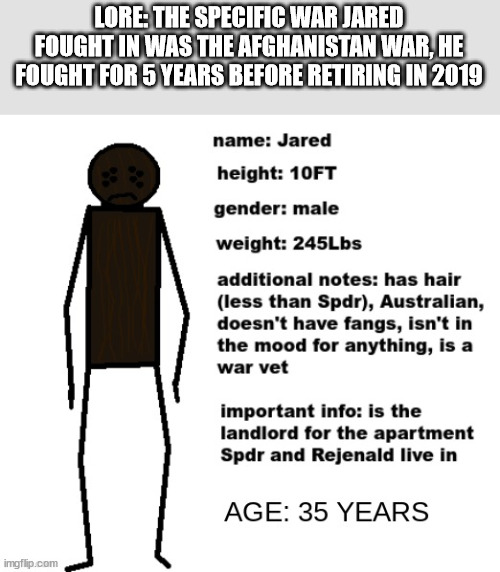 updated Jared info | LORE: THE SPECIFIC WAR JARED FOUGHT IN WAS THE AFGHANISTAN WAR, HE FOUGHT FOR 5 YEARS BEFORE RETIRING IN 2019 | image tagged in updated jared info | made w/ Imgflip meme maker