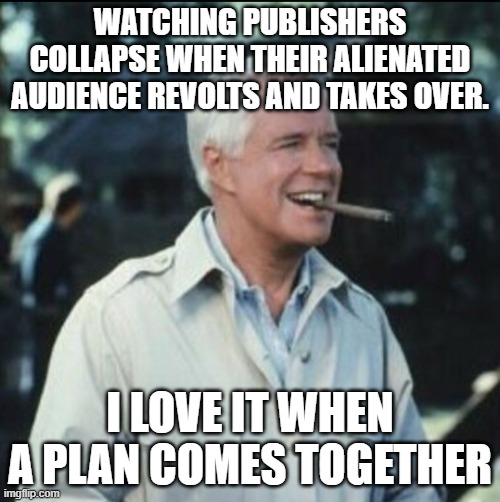 I love it when a plan comes together | WATCHING PUBLISHERS COLLAPSE WHEN THEIR ALIENATED AUDIENCE REVOLTS AND TAKES OVER. I LOVE IT WHEN A PLAN COMES TOGETHER | image tagged in i love it when a plan comes together | made w/ Imgflip meme maker
