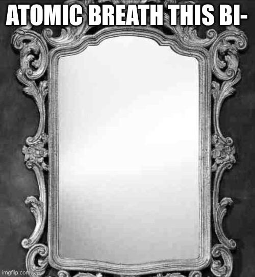 ATOMIC BREATH THIS BI- | image tagged in mirror | made w/ Imgflip meme maker
