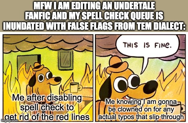 This Is Fine Meme | MFW I AM EDITING AN UNDERTALE FANFIC AND MY SPELL CHECK QUEUE IS INUNDATED WITH FALSE FLAGS FROM TEM DIALECT:; Me after disabling spell check to get rid of the red lines; Me knowing I am gonna be clowned on for any actual typos that slip through | image tagged in memes,this is fine,tem,temmie,author,undertale | made w/ Imgflip meme maker