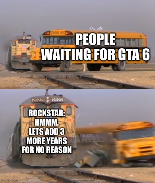 A train hitting a school bus | PEOPLE WAITING FOR GTA 6; ROCKSTAR: HMMM, LETS ADD 3 MORE YEARS FOR NO REASON | image tagged in a train hitting a school bus | made w/ Imgflip meme maker
