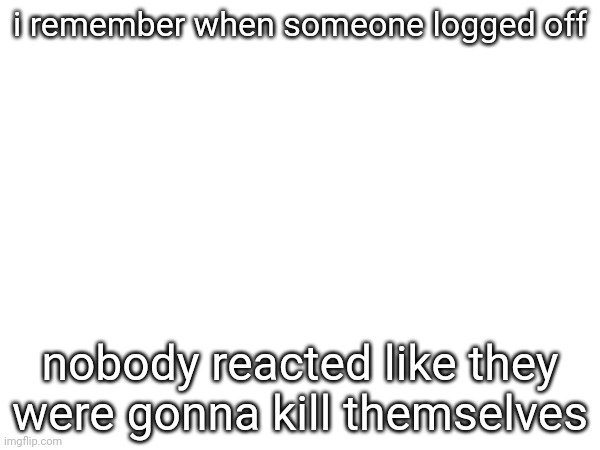bru seriously | i remember when someone logged off; nobody reacted like they were gonna kill themselves | made w/ Imgflip meme maker