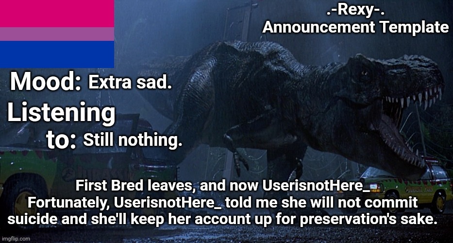 .-Rexy-. Announcement Template 1 | Extra sad. Still nothing. First Bred leaves, and now UserisnotHere_
Fortunately, UserisnotHere_ told me she will not commit suicide and she'll keep her account up for preservation's sake. | image tagged in -rexy- announcement template 1 | made w/ Imgflip meme maker