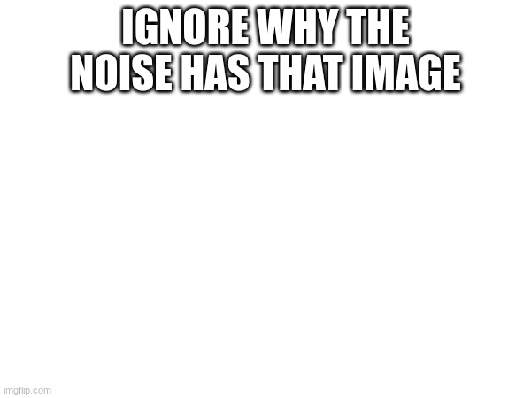 IGNORE WHY THE NOISE HAS THAT IMAGE | made w/ Imgflip meme maker