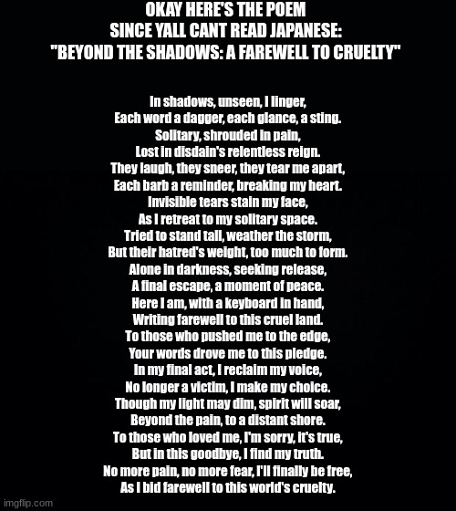 sorry if the english is kinda bad im tired af | OKAY HERE'S THE POEM SINCE YALL CANT READ JAPANESE:

"BEYOND THE SHADOWS: A FAREWELL TO CRUELTY"; In shadows, unseen, I linger,  
Each word a dagger, each glance, a sting.  
Solitary, shrouded in pain,  
Lost in disdain's relentless reign.  

They laugh, they sneer, they tear me apart,  
Each barb a reminder, breaking my heart.  
Invisible tears stain my face,  
As I retreat to my solitary space.  

Tried to stand tall, weather the storm,  
But their hatred's weight, too much to form.  
Alone in darkness, seeking release,  
A final escape, a moment of peace.  

Here I am, with a keyboard in hand,  
Writing farewell to this cruel land.  
To those who pushed me to the edge,  
Your words drove me to this pledge.  

In my final act, I reclaim my voice,  
No longer a victim, I make my choice.  
Though my light may dim, spirit will soar,  
Beyond the pain, to a distant shore.  

To those who loved me, I'm sorry, it's true,  
But in this goodbye, I find my truth.  
No more pain, no more fear, I'll finally be free,  
As I bid farewell to this world's cruelty. | image tagged in black background | made w/ Imgflip meme maker