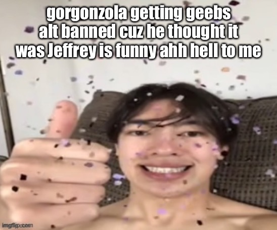 Yippee | gorgonzola getting geebs alt banned cuz he thought it was Jeffrey is funny ahh hell to me | image tagged in yippee | made w/ Imgflip meme maker