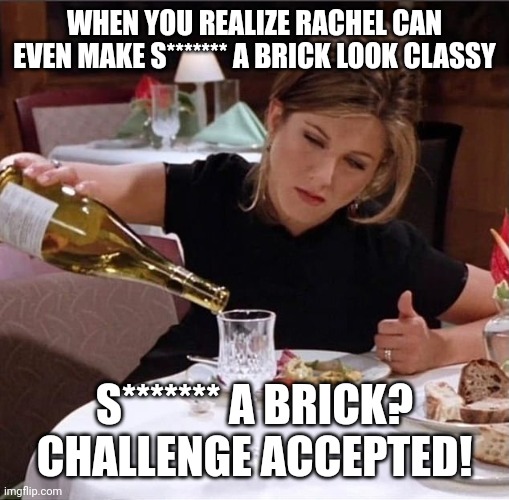 rachel pouring champagne | WHEN YOU REALIZE RACHEL CAN EVEN MAKE S******* A BRICK LOOK CLASSY; S******* A BRICK? CHALLENGE ACCEPTED! | image tagged in rachel pouring champagne | made w/ Imgflip meme maker