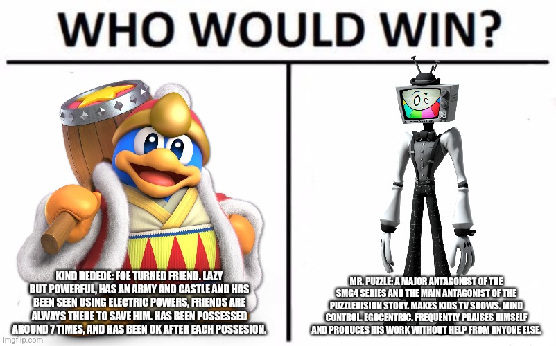 ? Ok but seriously... who would? ? | KIND DEDEDE: FOE TURNED FRIEND. LAZY BUT POWERFUL, HAS AN ARMY AND CASTLE AND HAS BEEN SEEN USING ELECTRIC POWERS, FRIENDS ARE ALWAYS THERE TO SAVE HIM. HAS BEEN POSSESSED AROUND 7 TIMES, AND HAS BEEN OK AFTER EACH POSSESION. MR. PUZZLE: A MAJOR ANTAGONIST OF THE SMG4 SERIES AND THE MAIN ANTAGONIST OF THE PUZZLEVISION STORY. MAKES KIDS TV SHOWS. MIND CONTROL. EGOCENTRIC. FREQUENTLY PRAISES HIMSELF AND PRODUCES HIS WORK WITHOUT HELP FROM ANYONE ELSE. | image tagged in memes,who would win,king dedede,mr puzzle | made w/ Imgflip meme maker