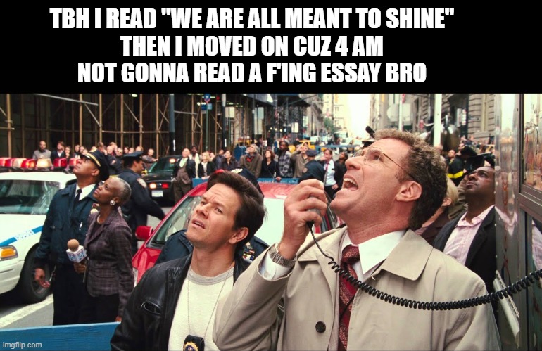 Not gonna lie, a lot of people are starting to murmur | TBH I READ "WE ARE ALL MEANT TO SHINE"
THEN I MOVED ON CUZ 4 AM
NOT GONNA READ A F'ING ESSAY BRO | image tagged in not gonna lie a lot of people are starting to murmur | made w/ Imgflip meme maker